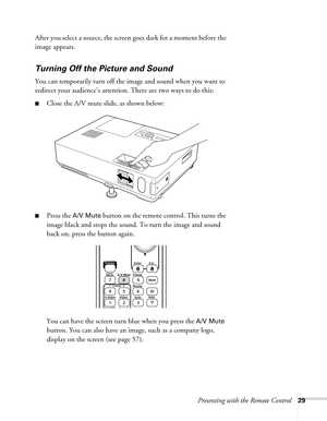 Page 29Presenting with the Remote Control29
After you select a source, the screen goes dark for a moment before the 
image appears.
Turning Off the Picture and Sound 
You can temporarily turn off the image and sound when you want to 
redirect your audience’s attention. There are two ways to do this: 
■Close the A/V mute slide, as shown below:
■Press the A/V Mute button on the remote control. This turns the 
image black and stops the sound. To turn the image and sound 
back on, press the button again.
You can...