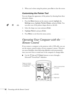 Page 3232Presenting with the Remote Control3. When you’re done using the pointer, press 
Esc to clear the screen.
Customizing the Pointer Tool
You can change the appearance of the pointer by choosing from three 
alternative shapes. 
1. Press the 
Menu button on the remote control, highlight the 
Settings menu, highlight Pointer Shape, and press Enter. You 
can select one of the pointer shapes shown at the left.
2. Select the shape you want and press 
Enter.
3. Highlight 
Return and press Enter. 
4. Press 
Menu...