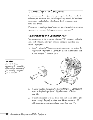 Page 3636Connecting to Computers and Other Equipment
Connecting to a Computer 
You can connect the projector to any computer that has a standard 
video output (monitor) port, including desktop models, PC notebook 
computers, MacBook, PowerBook, and iBook computers, and 
hand-held devices. 
If you want to use the projector’s remote control as a wireless mouse to 
operate your computer during presentations, see page 37.
Connecting to the Computer Port
You can connect to the projector using the VGA computer cable...