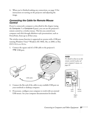 Page 37Connecting to Computers and Other Equipment37
4. When you’ve finished making any connections, see page 15 for 
instructions on turning on the projector and adjusting the 
image.
Connecting the Cable for Remote Mouse 
Control
If you’ve connected a computer as described in this chapter (using 
the 
Computer 1 or Computer 2 port), you can use the projector’s 
remote control as a wireless mouse. This lets you control your 
computer and click through slideshow-style presentations, such as 
PowerPoint, from up...