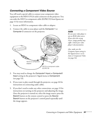 Page 41Connecting to Computers and Other Equipment41
Connecting a Component Video Source
You will need a special cable to connect your component video 
equipment to the HD15 (VGA-style) connector on the projector. You 
can order the HD15 to component cable (ELPKC19) from Epson; see 
page 11 for more information. 
1. Locate an HD15 to component video cable or adapter. 
2. Connect the cable to your player and the 
Computer 1 or 
Computer 2 connector on the projector. 
3. You may need to change the 
Computer1...