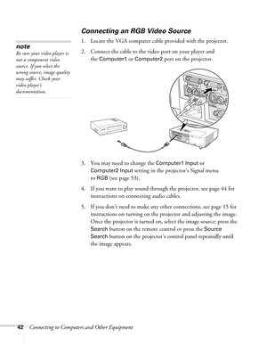 Page 4242Connecting to Computers and Other Equipment
Connecting an RGB Video Source
1. Locate the VGA computer cable provided with the projector. 
2. Connect the cable to the video port on your player and 
the 
Computer1 or Computer2 port on the projector.
3. You may need to change the 
Computer1 Input or 
Computer2 Input setting in the projector’s Signal menu
to 
RGB (see page 53).
4. If you want to play sound through the projector, see page 44 for 
instructions on connecting audio cables.
5. If you don’t need...