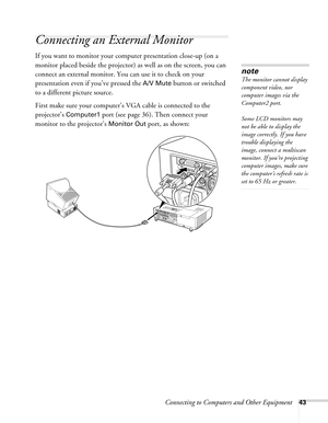 Page 43Connecting to Computers and Other Equipment43
Connecting an External Monitor
If you want to monitor your computer presentation close-up (on a 
monitor placed beside the projector) as well as on the screen, you can 
connect an external monitor. You can use it to check on your 
presentation even if you’ve pressed the 
A/V Mute button or switched 
to a different picture source. 
First make sure your computer’s VGA cable is connected to the 
projector’s 
Computer1 port (see page 36). Then connect your...