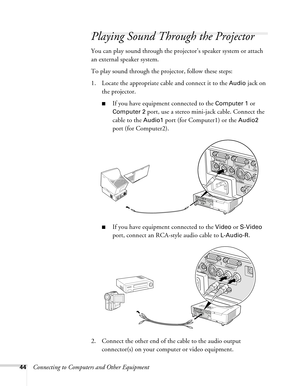 Page 4444Connecting to Computers and Other Equipment
Playing Sound Through the Projector
You can play sound through the projector’s speaker system or attach 
an external speaker system.
To play sound through the projector, follow these steps:
1. Locate the appropriate cable and connect it to the 
Audio jack on 
the projector.
■If you have equipment connected to the Computer 1 or 
Computer 2 port, use a stereo mini-jack cable. Connect the 
cable to the 
Audio1 port (for Computer1) or the Audio2 
port (for...