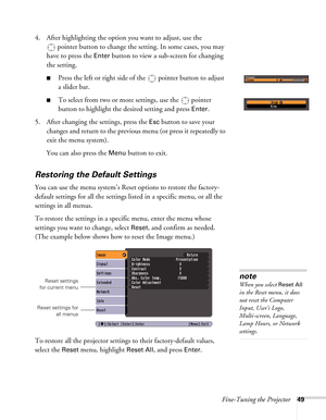 Page 49Fine-Tuning the Projector49
4. After highlighting the option you want to adjust, use the 
pointer button to change the setting. In some cases, you may 
have to press the 
Enter button to view a sub-screen for changing 
the setting. 
■Press the left or right side of the  pointer button to adjust
a slider bar.
■To select from two or more settings, use the  pointer 
button to highlight the desired setting and press 
Enter. 
5. After changing the settings, press the 
Esc button to save your 
changes and...