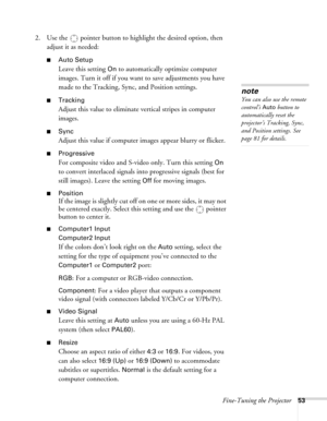 Page 53Fine-Tuning the Projector53
2. Use the  pointer button to highlight the desired option, then 
adjust it as needed:
■Auto Setup 
Leave this setting 
On to automatically optimize computer 
images. Turn it off if you want to save adjustments you have 
made to the Tracking, Sync, and Position settings.
■Tracking 
Adjust this value to eliminate vertical stripes in computer 
images.
■Sync
Adjust this value if computer images appear blurry or flicker.
■Progressive
For composite video and S-video only. Turn this...