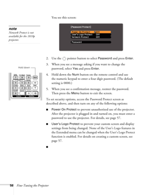 Page 5656Fine-Tuning the ProjectorYou see this screen:
2. Use the   pointer button to select 
Password and press Enter.
3. When you see a message asking if you want to change the 
password, select 
Yes and press Enter.
4. Hold down the 
Num button on the remote control and use 
the numeric keypad to enter a four digit password. (The default 
setting is 0000.) 
5. When you see a confirmation message, reenter the password. 
Then press the 
Menu button to exit the screen.
To set security options, access the...