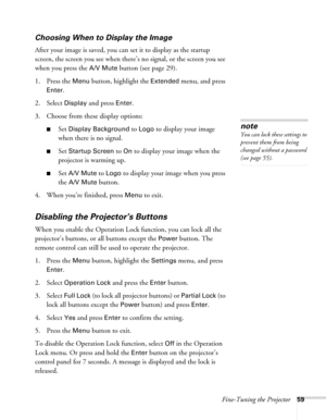 Page 59Fine-Tuning the Projector59
Choosing When to Display the Image
After your image is saved, you can set it to display as the startup 
screen, the screen you see when there’s no signal, or the screen you see 
when you press the 
A/V Mute button (see page 29).
1. Press the 
Menu button, highlight the Extended menu, and press 
Enter. 
2. Select 
Display and press Enter.
3. Choose from these display options:
■Set Display Background to Logo to display your image 
when there is no signal. 
■Set Startup Screen to...