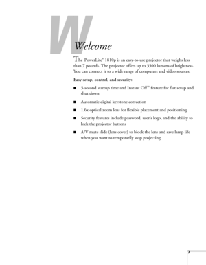 Page 77
-
Welcome
The PowerLite® 1810p is an easy-to-use projector that weighs less 
than 7 pounds. The projector offers up to 3500 lumens of brightness. 
You can connect it to a wide range of computers and video sources.
Easy setup, control, and security:
■5-second startup time and Instant Off ® feature for fast setup and 
shut down
■Automatic digital keystone correction
■1.6x optical zoom lens for flexible placement and positioning
■Security features include password, user’s logo, and the ability to 
lock...