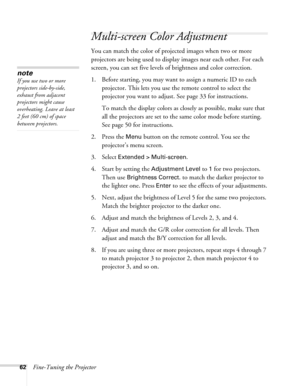 Page 6262Fine-Tuning the Projector
Multi-screen Color Adjustment
You can match the color of projected images when two or more 
projectors are being used to display images near each other. For each 
screen, you can set five levels of brightness and color correction.
1. Before starting, you may want to assign a numeric ID to each 
projector. This lets you use the remote control to select the 
projector you want to adjust. See page 33 for instructions.
To match the display colors as closely as possible, make sure...