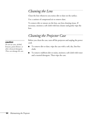 Page 6464Maintaining the Projector
Cleaning the Lens
Clean the lens whenever you notice dirt or dust on the surface.
Use a canister of compressed air to remove dust.
To remove dirt or smears on the lens, use lens-cleaning tissue. If 
necessary, moisten a soft cloth with lens cleaner and gently wipe the 
lens.
Cleaning the Projector Case
Before you clean the case, turn off the projector and unplug the power 
cord.
■To remove dirt or dust, wipe the case with a soft, dry, lint-free 
cloth.
■To remove stubborn dirt...