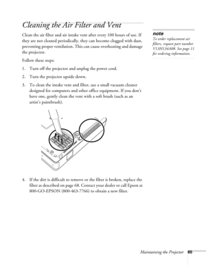 Page 65Maintaining the Projector65
Cleaning the Air Filter and Vent
Clean the air filter and air intake vent after every 100 hours of use. If 
they are not cleaned periodically, they can become clogged with dust, 
preventing proper ventilation. This can cause overheating and damage 
the projector. 
Follow these steps:
1. Turn off the projector and unplug the power cord.
2. Turn the projector upside down.
3. To clean the intake vent and filter, use a small vacuum cleaner 
designed for computers and other office...