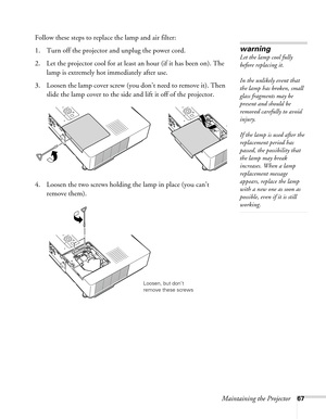 Page 67Maintaining the Projector67
Follow these steps to replace the lamp and air filter:
1. Turn off the projector and unplug the power cord.
2. Let the projector cool for at least an hour (if it has been on). The 
lamp is extremely hot immediately after use. 
3. Loosen the lamp cover screw (you don’t need to remove it). Then 
slide the lamp cover to the side and lift it off of the projector. 
4. Loosen the two screws holding the lamp in place (you can’t 
remove them).
warning
Let the lamp cool fully 
before...