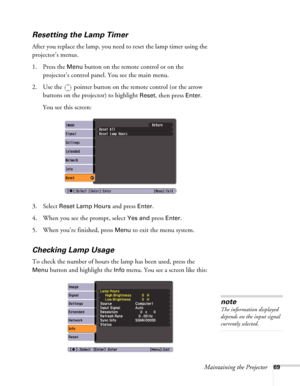 Page 69Maintaining the Projector69
Resetting the Lamp Timer
After you replace the lamp, you need to reset the lamp timer using the 
projector’s menus. 
1. Press the 
Menu button on the remote control or on the 
projector’s control panel. You see the main menu.
2. Use the  pointer button on the remote control (or the arrow 
buttons on the projector) to highlight 
Reset, then press Enter. 
You see this screen: 
3. Select 
Reset Lamp Hours and press Enter. 
4. When you see the prompt, select
 Yes and press Enter....