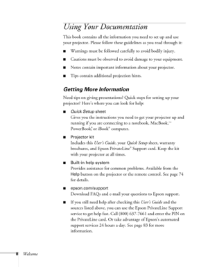 Page 88Welcome
Using Your Documentation
This book contains all the information you need to set up and use 
your projector. Please follow these guidelines as you read through it: 
■Warnings must be followed carefully to avoid bodily injury.
■Cautions must be observed to avoid damage to your equipment.
■Notes contain important information about your projector.
■Tips contain additional projection hints.
Getting More Information
Need tips on giving presentations? Quick steps for setting up your 
projector? Here’s...