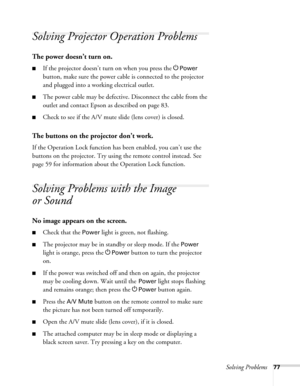 Page 77Solving Problems77
Solving Projector Operation Problems
The power doesn’t turn on.
■If the projector doesn’t turn on when you press the PPower 
button, make sure the power cable is connected to the projector 
and plugged into a working electrical outlet.
■The power cable may be defective. Disconnect the cable from the 
outlet and contact Epson as described on page 83.
■Check to see if the A/V mute slide (lens cover) is closed. 
The buttons on the projector don’t work.
If the Operation Lock function has...