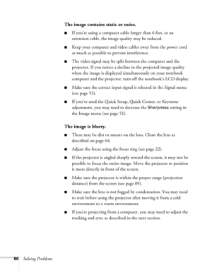 Page 8080Solving Problems
The image contains static or noise.
■If you’re using a computer cable longer than 6 feet, or an 
extension cable, the image quality may be reduced.
■Keep your computer and video cables away from the power cord 
as much as possible to prevent interference.
■The video signal may be split between the computer and the 
projector. If you notice a decline in the projected image quality 
when the image is displayed simultaneously on your notebook 
computer and the projector, turn off the...