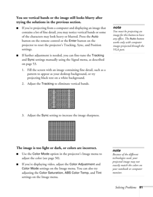 Page 81Solving Problems81
You see vertical bands or the image still looks blurry after 
trying the solutions in the previous section.
■If you’re projecting from a computer and displaying an image that 
contains a lot of fine detail, you may notice vertical bands or some 
of the characters may look heavy or blurred. Press the 
Auto 
button on the remote control or the 
Enter button on the 
projector to reset the projector’s Tracking, Sync, and Position 
settings.
■If further adjustment is needed, you can...