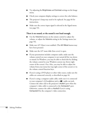 Page 8282Solving Problems
■Try adjusting the Brightness and Contrast settings on the Image 
menu.
■Check your computer display settings to correct the color balance.
■The projector’s lamp may need to be replaced. See page 66 for 
instructions.
■Make sure the correct input signal is selected in the Signal menu 
(see page 53).
There is no sound, or the sound is not loud enough.
■Use the Volume buttons on the remote control to adjust the 
volume, or adjust the 
Volume setting in the Settings menu (see 
page 54)....