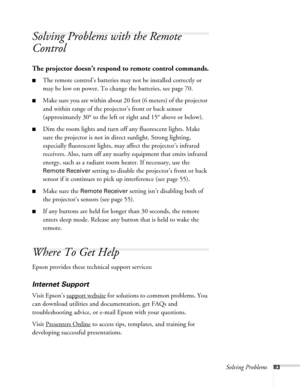 Page 83Solving Problems83
Solving Problems with the Remote 
Control
The projector doesn’t respond to remote control commands.
■The remote control’s batteries may not be installed correctly or 
may be low on power. To change the batteries, see page 70. 
■Make sure you are within about 20 feet (6 meters) of the projector 
and within range of the projector’s front or back sensor 
(approximately 30° to the left or right and 15° above or below).
■Dim the room lights and turn off any fluorescent lights. Make 
sure...