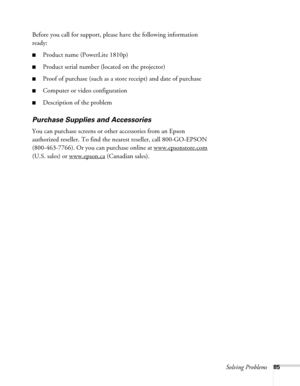 Page 85Solving Problems85
Before you call for support, please have the following information 
ready:
■Product name (PowerLite 1810p)
■Product serial number (located on the projector)
■Proof of purchase (such as a store receipt) and date of purchase
■Computer or video configuration
■Description of the problem
Purchase Supplies and Accessories
You can purchase screens or other accessories from an Epson 
authorized reseller. To find the nearest reseller, call 800-GO-EPSON 
(800-463-7766). Or you can purchase...