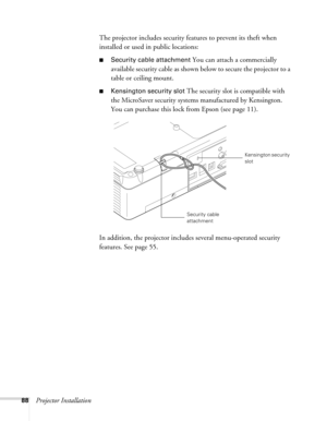 Page 8888Projector InstallationThe projector includes security features to prevent its theft when 
installed or used in public locations: 
■Security cable attachment You can attach a commercially 
available security cable as shown below to secure the projector to a 
table or ceiling mount.
■Kensington security slot The security slot is compatible with 
the MicroSaver security systems manufactured by Kensington. 
You can purchase this lock from Epson (see page 11).
In addition, the projector includes several...