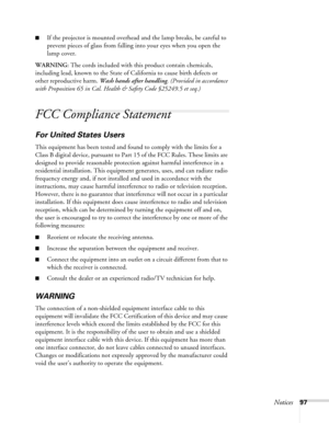 Page 97Notices97
■If the projector is mounted overhead and the lamp breaks, be careful to 
prevent pieces of glass from falling into your eyes when you open the 
lamp cover.
WARNING: The cords included with this product contain chemicals, 
including lead, known to the State of California to cause birth defects or 
other reproductive harm. Wash hands after handling. (Provided in accordance 
with Proposition 65 in Cal. Health & Safety Code §25249.5 et seq.)
FCC Compliance Statement
For United States Users
This...