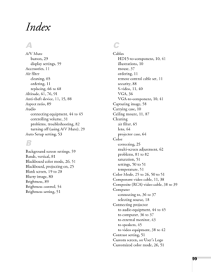 Page 9999
Index
A
A/V Mute
button, 29
display settings, 59
Accessories, 11
Air filter
cleaning, 65
ordering, 11
replacing, 66 to 68
Altitude, 61, 76, 91
Anti-theft device, 11, 15, 88
Aspect ratio, 89
Audio
connecting equipment, 44 to 45
controlling volume, 31
problems, troubleshooting, 82
turning off (using A/V Mute), 29
Auto Setup setting, 53
B
Background screen settings, 59
Bands, vertical, 81
Blackboard color mode, 26, 51
Blackboard, projecting on, 25
Blank screen, 19 to 20
Blurry image, 80
Brightness, 89...