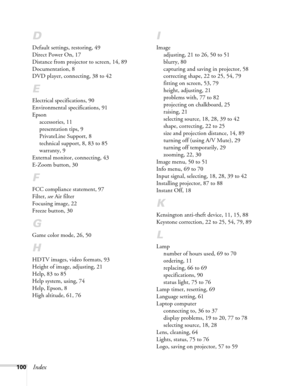 Page 100100Index
D
Default settings, restoring, 49
Direct Power On, 17
Distance from projector to screen, 14, 89
Documentation, 8
DVD player, connecting, 38 to 42
E
Electrical specifications, 90
Environmental specifications, 91
Epson
accessories, 11
presentation tips, 9
PrivateLine Support, 8
technical support, 8, 83 to 85
warranty, 9
External monitor, connecting, 43
E-Zoom button, 30
F
FCC compliance statement, 97
Filter, see Air filter
Focusing image, 22
Freeze button, 30
G
Game color mode, 26, 50
H
HDTV...