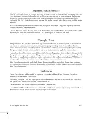 Page 22
Important Safety Information
WARNING: Never look into the projector lens when the lamp is turned on; the bright light can damage your eyes. 
Never let children look into the lens when it is on. Never open any cover on the projector, except the lamp and 
filter covers. Dangerous electrical voltages inside the projector can severely injure you. Except as specifically 
explained in this User’s Guide, do not attempt to service this product yourself. Refer all servicing to qualified service 
personnel....