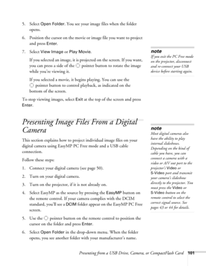 Page 101Presenting from a USB Drive, Camera, or CompactFlash Card101
5. Select Open Folder. You see your image files when the folder 
opens.
6. Position the cursor on the movie or image file you want to project 
and press 
Enter. 
7. Select 
View Image or Play Movie.
If you selected an image, it is projected on the screen. If you want, 
you can press a side of the  pointer button to rotate the image 
while you’re viewing it.
If you selected a movie, it begins playing. You can use the 
pointer button to control...