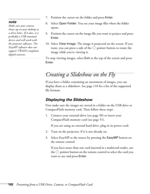 Page 102102Presenting from a USB Drive, Camera, or CompactFlash Card7. Position the cursor on the folder and press 
Enter. 
8. Select 
Open Folder. You see your image files when the folder 
opens.
9. Position the cursor on the image file you want to project and press 
Enter. 
10. Select 
View Image. The image is projected on the screen. If you 
want, you can press a side of the  pointer button to rotate the 
image while you’re viewing it.
To stop viewing images, select 
Exit at the top of the screen and press...