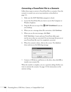 Page 106106Presenting from a USB Drive, Camera, or CompactFlash Card
Converting a PowerPoint File to a Scenario
Follow these steps to convert a PowerPoint file to a scenario. Once the 
scenario is created, you can set up transitions as described on 
page 111. 
1. Make sure the EMP SlideMaker program is closed. 
2. Locate the PowerPoint file you want to use in My Computer or 
Windows Explorer.
3. Drag the file icon on top of the   
EMP SlideMaker2 icon on 
your desktop. 
4. When you see a message about file...