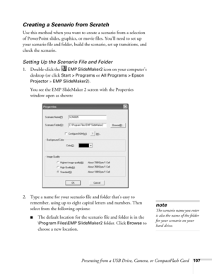 Page 107Presenting from a USB Drive, Camera, or CompactFlash Card107
Creating a Scenario from Scratch
Use this method when you want to create a scenario from a selection 
of PowerPoint slides, graphics, or movie files. You’ll need to set up 
your scenario file and folder, build the scenario, set up transitions, and 
check the scenario. 
Setting Up the Scenario File and Folder
1. Double-click the   EMP SlideMaker2 icon on your computer’s 
desktop (or click
 Start > Programs or All Programs > Epson 
Projector 
>...