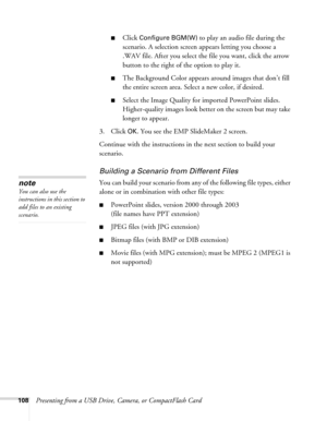 Page 108108Presenting from a USB Drive, Camera, or CompactFlash Card
■Click Configure BGM(W) to play an audio file during the 
scenario. A selection screen appears letting you choose a 
.WAV file. After you select the file you want, click the arrow 
button to the right of the option to play it.
■The Background Color appears around images that don’t fill 
the entire screen area. Select a new color, if desired.
■Select the Image Quality for imported PowerPoint slides. 
Higher-quality images look better on the...