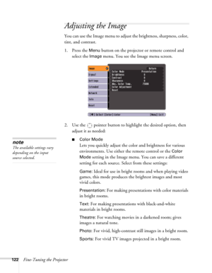 Page 122122Fine-Tuning the Projector
Adjusting the Image 
You can use the Image menu to adjust the brightness, sharpness, color, 
tint, and contrast. 
1. Press the 
Menu button on the projector or remote control and 
select the 
Image menu. You see the Image menu screen. 
2. Use the  pointer button to highlight the desired option, then 
adjust it as needed:
■Color Mode
Lets you quickly adjust the color and brightness for various 
environments. Use either the remote control or the 
Color 
Mode
 setting in the...