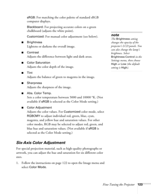 Page 123Fine-Tuning the Projector123 sRGB:
 For matching the color palette of standard sRGB 
computer displays. 
Blackboard: For projecting accurate colors on a green 
chalkboard (adjusts the white point).
Customized: For manual color adjustment (see below). 
■Brightness 
Lightens or darkens the overall image. 
■Contrast
Adjusts the difference between light and dark areas. 
■Color Saturation
Adjusts the color depth of the image. 
■Tint
Adjusts the balance of green to magenta in the image. 
■Sharpness
Adjusts the...