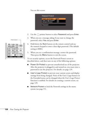 Page 128128Fine-Tuning the ProjectorYou see this screen:
2. Use the   pointer button to select 
Password and press Enter.
3. When you see a message asking if you want to change the 
password, select 
Yes and press Enter.
4. Hold down the 
Num button on the remote control and use 
the numeric keypad to enter a four digit password. (The default 
setting is 0000.) 
5. When you see a confirmation message, reenter the password. 
Then press the 
Menu button to exit the screen.
To set security options, access the...