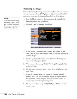 Page 130130Fine-Tuning the Projector
Capturing the Image
Start by displaying the image you want to use from either a computer 
or video source, such as a DVD player or digital camera. Then follow 
these steps to capture the image and transfer it to the projector: 
1. Press the 
Menu button on the remote control, highlight the 
Extended menu, and press Enter.
2. Highlight 
User’s Logo and press Enter. 
3. When you see a message asking 
Choose this image as the 
user’s logo?
, select Yes and press Enter. A...