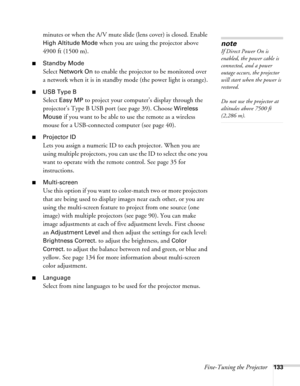 Page 133Fine-Tuning the Projector133
minutes or when the A/V mute slide (lens cover) is closed. Enable 
High Altitude Mode when you are using the projector above 
4900 ft (1500 m). 
■Standby Mode
Select Network On to enable the projector to be monitored over 
a network when it is in standby mode (the power light is orange).
■USB Type B
Select Easy MP to project your computer’s display through the 
projector’s Type B USB port (see page 39). Choose 
Wireless 
Mouse 
if you want to be able to use the remote as a...