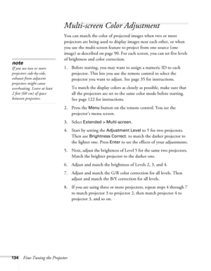 Page 134134Fine-Tuning the Projector
Multi-screen Color Adjustment
You can match the color of projected images when two or more 
projectors are being used to display images near each other, or when 
you use the multi-screen feature to project from one source (one 
image) as described on page 90. For each screen, you can set five levels 
of brightness and color correction.
1. Before starting, you may want to assign a numeric ID to each 
projector. This lets you use the remote control to select the 
projector you...