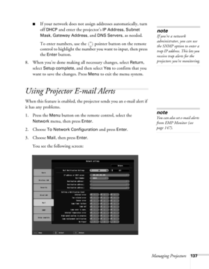 Page 137Managing Projectors137
■If your network does not assign addresses automatically, turn 
off 
DHCP and enter the projector’s IP Address, Subnet 
Mask
, Gateway Address, and DNS Servers, as needed. 
To enter numbers, use the  pointer button on the remote 
control to highlight the number you want to input, then press 
the 
Enter button. 
8. When you’re done making all necessary changes, select 
Return, 
select 
Setup complete, and then select Yes to confirm that you 
want to save the changes. Press 
Menu to...