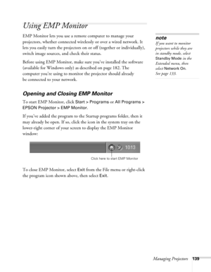 Page 139Managing Projectors139
Using EMP Monitor
EMP Monitor lets you use a remote computer to manage your 
projectors, whether connected wirelessly or over a wired network. It 
lets you easily turn the projectors on or off (together or individually), 
switch image sources, and check their status. 
Before using EMP Monitor, make sure you’ve installed the software 
(available for Windows only) as described on page 182. The 
computer you’re using to monitor the projector should already 
be connected to your...