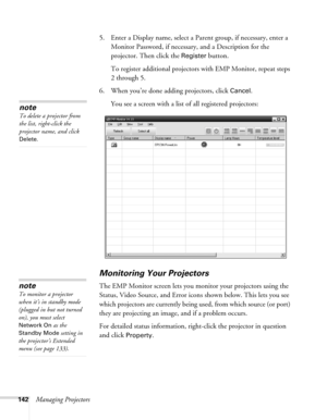 Page 142142Managing Projectors5. Enter a Display name, select a Parent group, if necessary, enter a 
Monitor Password, if necessary, and a Description for the 
projector. Then click the 
Register button.
To register additional projectors with EMP Monitor, repeat steps 
2 through 5.
6. When you’re done adding projectors, click 
Cancel.
You see a screen with a list of all registered projectors:
Monitoring Your Projectors
The EMP Monitor screen lets you monitor your projectors using the 
Status, Video Source, and...