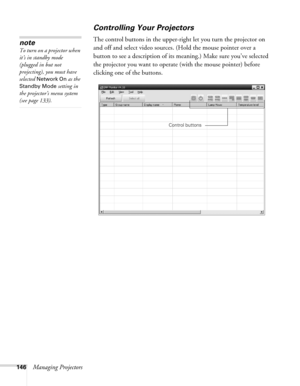 Page 146146Managing Projectors
Controlling Your Projectors
The control buttons in the upper-right let you turn the projector on 
and off and select video sources. (Hold the mouse pointer over a 
button to see a description of its meaning.) Make sure you’ve selected 
the projector you want to operate (with the mouse pointer) before 
clicking one of the buttons. note
To turn on a projector when 
it’s in standby mode 
(plugged in but not 
projecting), you must have 
selected 
Network On as the 
Standby Mode setting...