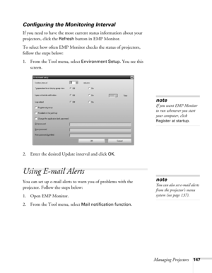 Page 147Managing Projectors147
Configuring the Monitoring Interval
If you need to have the most current status information about your 
projectors, click the 
Refresh button in EMP Monitor. 
To select how often EMP Monitor checks the status of projectors, 
follow the steps below:
1. From the Tool menu, select 
Environment Setup. You see this 
screen. 
2. Enter the desired Update interval and click 
OK.
Using E-mail Alerts
You can set up e-mail alerts to warn you of problems with the 
projector. Follow the steps...