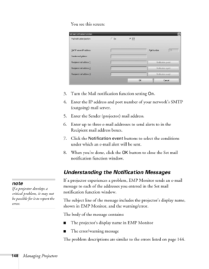 Page 148148Managing ProjectorsYou see this screen:
3. Turn the Mail notification function setting 
On.
4. Enter the IP address and port number of your network’s SMTP 
(outgoing) mail server.
5. Enter the Sender (projector) mail address.
6. Enter up to three e-mail addresses to send alerts to in the 
Recipient mail address boxes.
7. Click the 
Notification event buttons to select the conditions 
under which an e-mail alert will be sent.
8. When you’re done, click the 
OK button to close the Set mail 
notification...