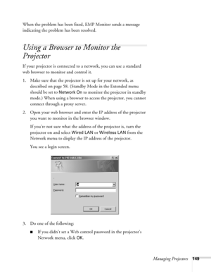 Page 149Managing Projectors149
When the problem has been fixed, EMP Monitor sends a message 
indicating the problem has been resolved.
Using a Browser to Monitor the 
Projector
If your projector is connected to a network, you can use a standard 
web browser to monitor and control it.
1. Make sure that the projector is set up for your network, as 
described on page 58. (Standby Mode in the Extended menu 
should be set to 
Network On to monitor the projector in standby 
mode.) When using a browser to access the...