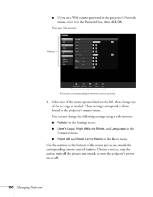 Page 150150Managing Projectors
■If you set a Web control password in the projector’s Network 
menu, enter it in the Password box, then click 
OK.
You see this screen:
4. Select one of the menu options listed on the left, then change any 
of the settings as needed. These settings correspond to those 
found in the projector’s menu system.
You cannot change the following settings using a web browser:
■Pointer in the Settings menu
■User’s Logo, High Altitude Mode, and Language in the 
Extended menu
■Reset All and...