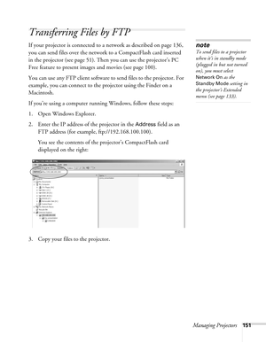 Page 151Managing Projectors151
Transferring Files by FTP
If your projector is connected to a network as described on page 136, 
you can send files over the network to a CompactFlash card inserted 
in the projector (see page 51). Then you can use the projector’s PC 
Free feature to present images and movies (see page 100).
You can use any FTP client software to send files to the projector. For 
example, you can connect to the projector using the Finder on a 
Macintosh. 
If you’re using a computer running Windows,...